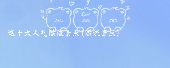 这十大人气漂流景点(漂流景点)