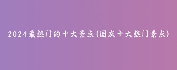 2024最热门的十大景点(国庆十大热门景点)