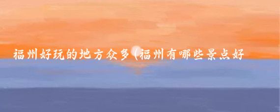 福州好玩的地方众多(福州有哪些景点好玩的地方)