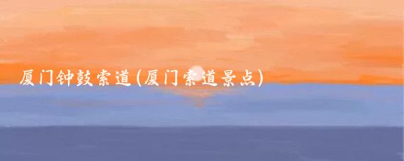 厦门钟鼓索道(厦门索道景点)