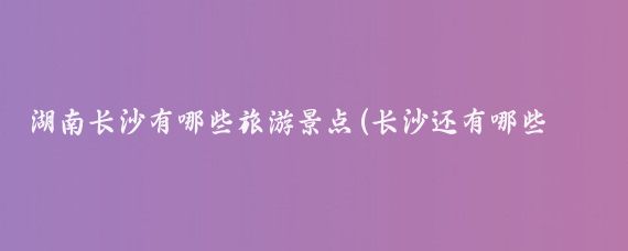 湖南长沙有哪些旅游景点(长沙还有哪些旅游景点)
