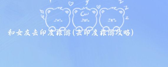 和女友去印度旅游(去印度旅游攻略)