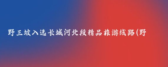 野三坡入选长城河北段精品旅游线路(野三坡旅游线路)