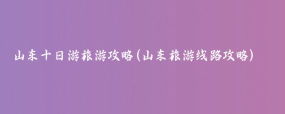 山东十日游旅游攻略(山东旅游线路攻略)