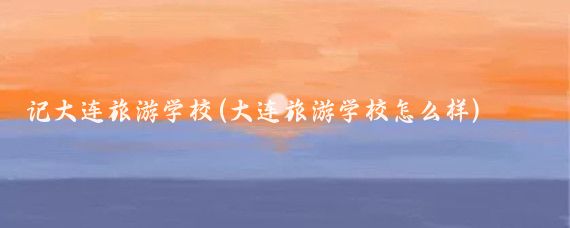 记大连旅游学校(大连旅游学校怎么样)