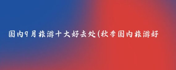 国内9月旅游十大好去处(秋季国内旅游好去处)