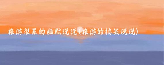 旅游很累的幽默说说(旅游的搞笑说说)