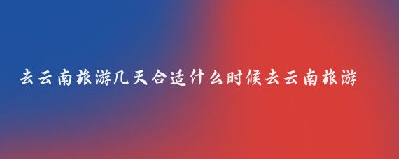 去云南旅游几天合适什么时候去云南旅游合适(云南旅游需要几天合适)