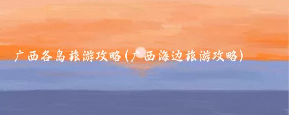 广西各岛旅游攻略(广西海边旅游攻略)