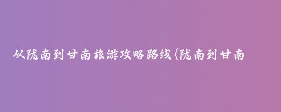 从陇南到甘南旅游攻略路线(陇南到甘南旅游攻略)