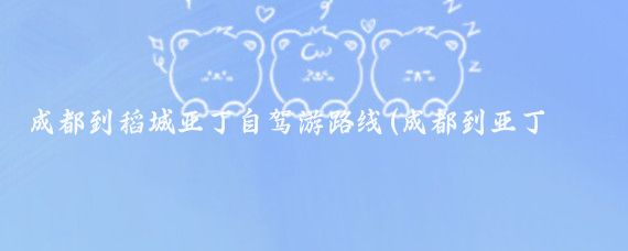 成都到稻城亚丁自驾游路线(成都到亚丁旅游)