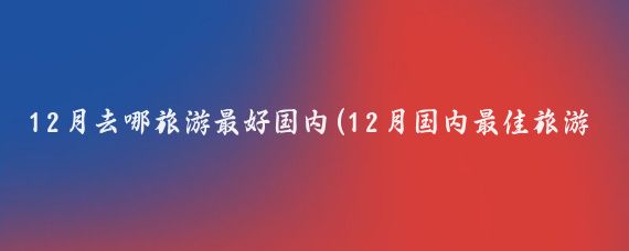12月去哪旅游最好国内(12月国内最佳旅游地)