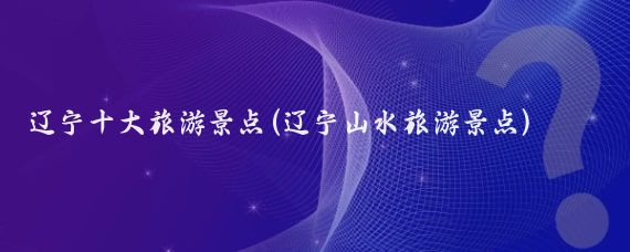 辽宁十大旅游景点(辽宁山水旅游景点)