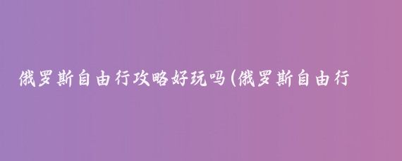 俄罗斯自由行攻略好玩吗(俄罗斯自由行旅游攻略)