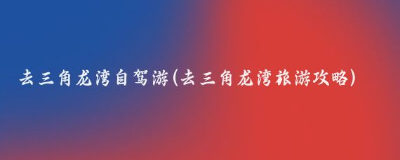 去三角龙湾自驾游(去三角龙湾旅游攻略)