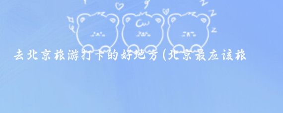 去北京旅游打卡的好地方(北京最应该旅游的地方)