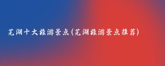 芜湖十大旅游景点(芜湖旅游景点推荐)