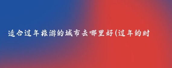 适合过年旅游的城市去哪里好(过年的时候去哪里旅游好)