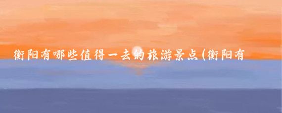 衡阳有哪些值得一去的旅游景点(衡阳有哪些旅游景点)
