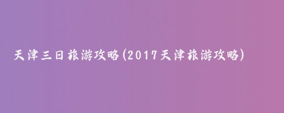 天津三日旅游攻略(2017天津旅游攻略)