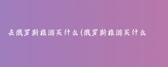 去俄罗斯旅游买什么(俄罗斯旅游买什么回家)