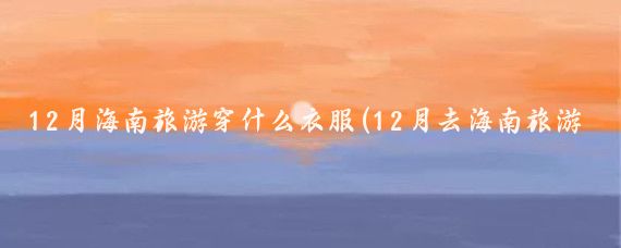 12月海南旅游穿什么衣服(12月去海南旅游攻略)