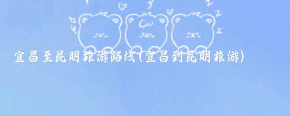 宜昌至昆明旅游路线(宜昌到昆明旅游)