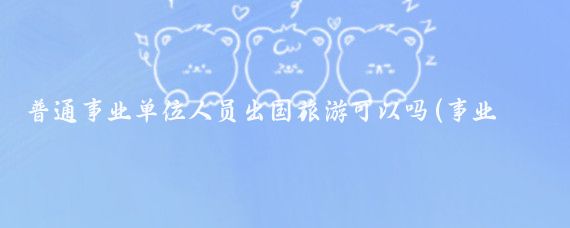 普通事业单位人员出国旅游可以吗(事业单位人员出国旅游)