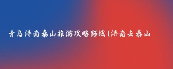 青岛济南泰山旅游攻略路线(济南去泰山旅游攻略)