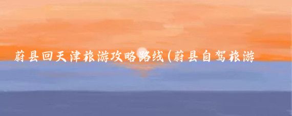 蔚县回天津旅游攻略路线(蔚县自驾旅游攻略)