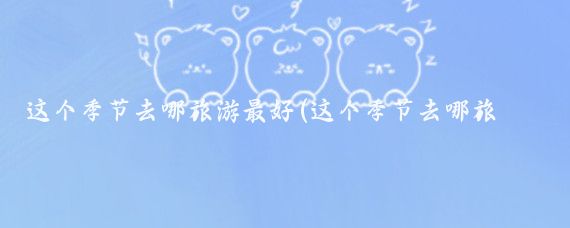 这个季节去哪旅游最好(这个季节去哪旅游)
