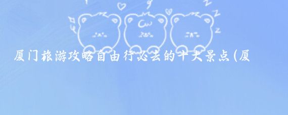 厦门旅游攻略自由行必去的十大景点(厦门旅游自由行攻略)