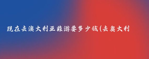 现在去澳大利亚旅游要多少钱(去奥大利亚旅游要化多少钱)