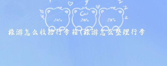 旅游怎么收拾行李箱(旅游怎么整理行李箱)