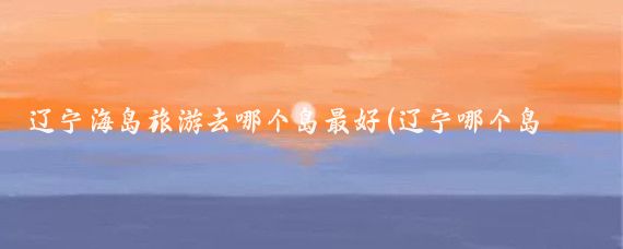 辽宁海岛旅游去哪个岛最好(辽宁哪个岛旅游最好玩)