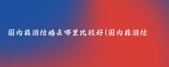 国内旅游结婚去哪里比较好(国内旅游结婚去哪里好)