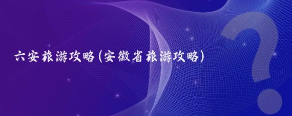 六安旅游攻略(安徽省旅游攻略)