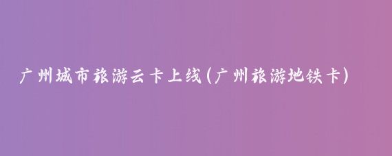 广州城市旅游云卡上线(广州旅游地铁卡)