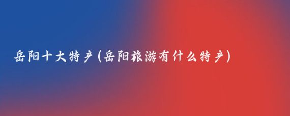 岳阳十大特产(岳阳旅游有什么特产)