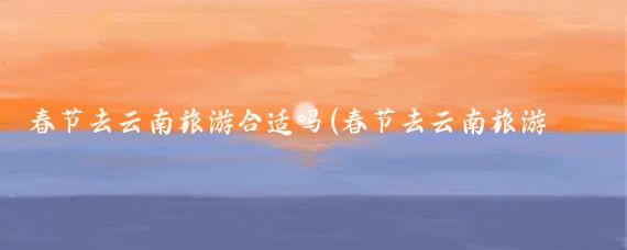 春节去云南旅游合适吗(春节去云南旅游怎么样)