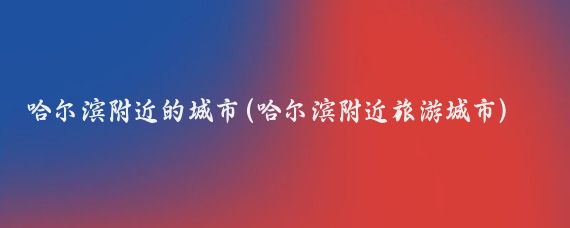 哈尔滨附近的城市(哈尔滨附近旅游城市)