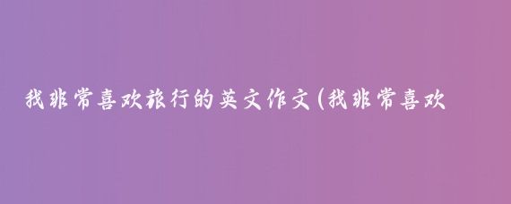 我非常喜欢旅行的英文作文(我非常喜欢旅游的英文)
