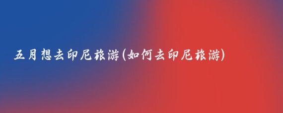 五月想去印尼旅游(如何去印尼旅游)