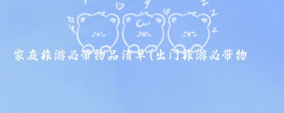 家庭旅游必带物品清单(出门旅游必带物品清单)