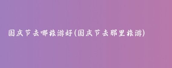 国庆节去哪旅游好(国庆节去那里旅游)