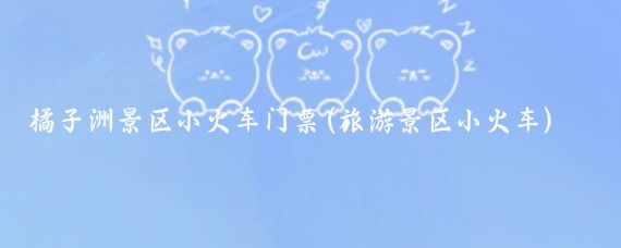 橘子洲景区小火车门票(旅游景区小火车)