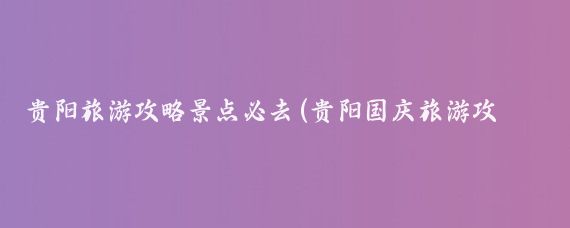贵阳旅游攻略景点必去(贵阳国庆旅游攻略)