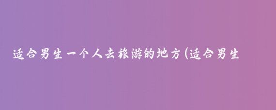 适合男生一个人去旅游的地方(适合男生一个人旅游的地方)