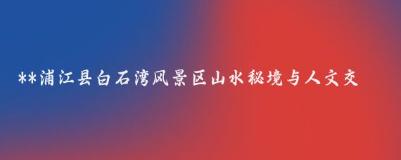 **浦江县白石湾风景区山水秘境与人文交融的自然氧吧**