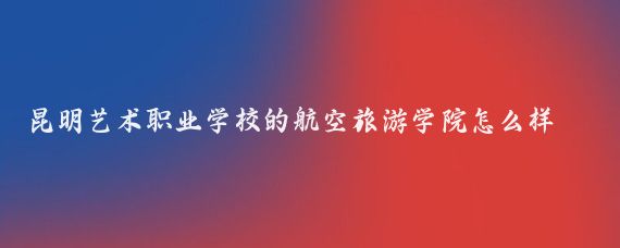 昆明艺术职业学校的航空旅游学院怎么样(昆明航空旅游学校)